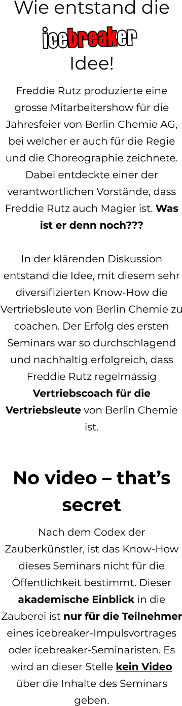Wie entstand die  Idee! Freddie Rutz produzierte eine grosse Mitarbeitershow für die Jahresfeier von Berlin Chemie AG, bei welcher er auch für die Regie und die Choreographie zeichnete. Dabei entdeckte einer der verantwortlichen Vorstände, dass Freddie Rutz auch Magier ist. Was ist er denn noch???   In der klärenden Diskussion entstand die Idee, mit diesem sehr diversifizierten Know-How die Vertriebsleute von Berlin Chemie zu coachen. Der Erfolg des ersten Seminars war so durchschlagend und nachhaltig erfolgreich, dass Freddie Rutz regelmässig Vertriebscoach für die Vertriebsleute von Berlin Chemie ist.   No video – that’s secret Nach dem Codex der Zauberkünstler, ist das Know-How dieses Seminars nicht für die Öffentlichkeit bestimmt. Dieser akademische Einblick in die Zauberei ist nur für die Teilnehmer eines icebreaker-Impulsvortrages oder icebreaker-Seminaristen. Es wird an dieser Stelle kein Video über die Inhalte des Seminars geben.
