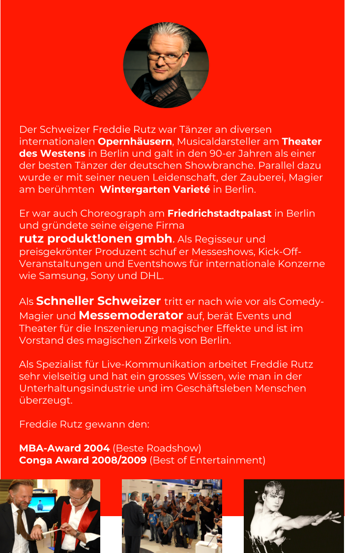Der Schweizer Freddie Rutz war Tänzer an diversen internationalen Opernhäusern, Musicaldarsteller am Theater des Westens in Berlin und galt in den 90-er Jahren als einer der besten Tänzer der deutschen Showbranche. Parallel dazu wurde er mit seiner neuen Leidenschaft, der Zauberei, Magier am berühmten  Wintergarten Varieté in Berlin.   Er war auch Choreograph am Friedrichstadtpalast in Berlin und gründete seine eigene Firma  rutz produkt!onen gmbh. Als Regisseur und preisgekrönter Produzent schuf er Messeshows, Kick-Off-Veranstaltungen und Eventshows für internationale Konzerne wie Samsung, Sony und DHL.   Als Schneller Schweizer tritt er nach wie vor als Comedy-Magier und Messemoderator auf, berät Events und Theater für die Inszenierung magischer Effekte und ist im Vorstand des magischen Zirkels von Berlin.  Als Spezialist für Live-Kommunikation arbeitet Freddie Rutz sehr vielseitig und hat ein grosses Wissen, wie man in der Unterhaltungsindustrie und im Geschäftsleben Menschen überzeugt.  Freddie Rutz gewann den:   MBA-Award 2004 (Beste Roadshow)  Conga Award 2008/2009 (Best of Entertainment)