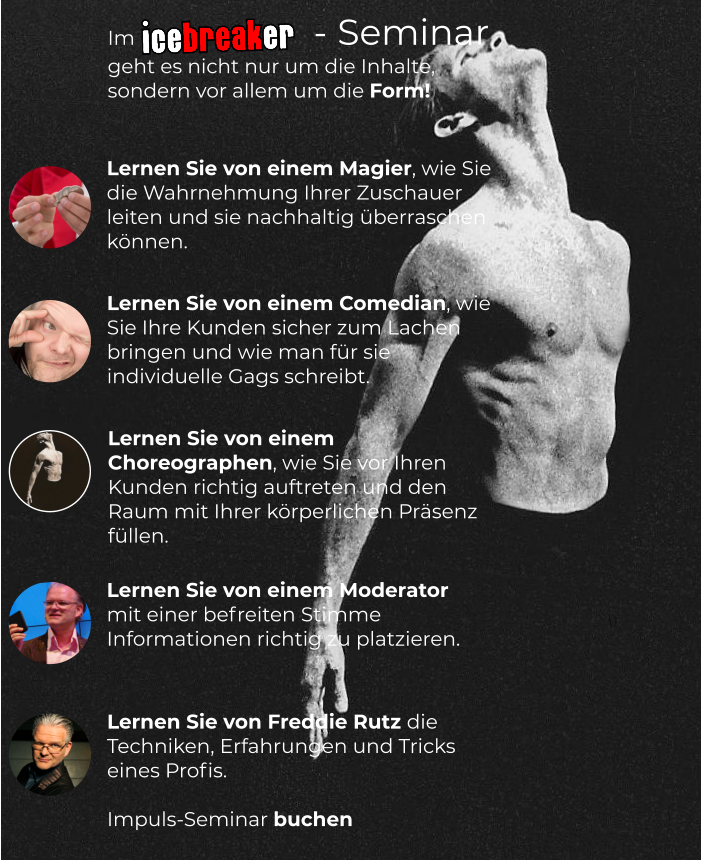 Lernen Sie von einem Magier, wie Sie die Wahrnehmung Ihrer Zuschauer leiten und sie nachhaltig überraschen können.  Lernen Sie von einem Comedian, wie Sie Ihre Kunden sicher zum Lachen bringen und wie man für sie individuelle Gags schreibt.  Im                  - Seminar geht es nicht nur um die Inhalte, sondern vor allem um die Form! Lernen Sie von einem Moderator mit einer befreiten Stimme Informationen richtig zu platzieren.   Lernen Sie von Freddie Rutz die Techniken, Erfahrungen und Tricks eines Profis.  Impuls-Seminar buchen    Lernen Sie von einem Choreographen, wie Sie vor Ihren Kunden richtig auftreten und den Raum mit Ihrer körperlichen Präsenz füllen.
