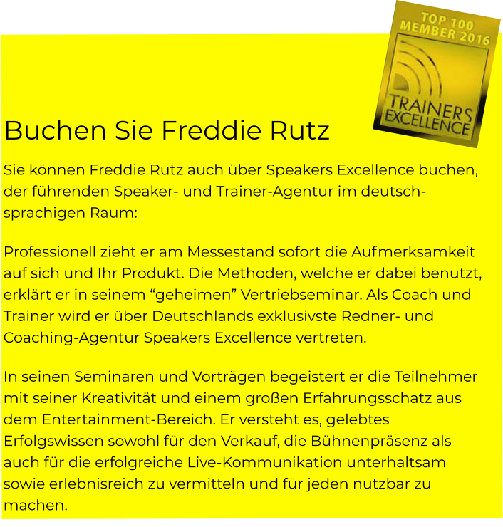 Buchen Sie Freddie Rutz  Sie können Freddie Rutz auch über Speakers Excellence buchen, der führenden Speaker- und Trainer-Agentur im deutsch-sprachigen Raum: Professionell zieht er am Messestand sofort die Aufmerksamkeit auf sich und Ihr Produkt. Die Methoden, welche er dabei benutzt, erklärt er in seinem “geheimen” Vertriebseminar. Als Coach und Trainer wird er über Deutschlands exklusivste Redner- und Coaching-Agentur Speakers Excellence vertreten. In seinen Seminaren und Vorträgen begeistert er die Teilnehmer mit seiner Kreativität und einem großen Erfahrungsschatz aus dem Entertainment-Bereich. Er versteht es, gelebtes Erfolgswissen sowohl für den Verkauf, die Bühnenpräsenz als auch für die erfolgreiche Live-Kommunikation unterhaltsam sowie erlebnisreich zu vermitteln und für jeden nutzbar zu machen.